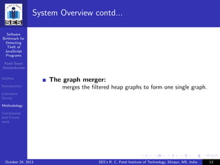 Software
Birthmark for
Detecting
Theft of
JavaScript
Programs
Patel Swati
Jitendrakumar
Outline
Introduction
Literature
Survey
Methodology
Conclusions
and Future
work
System Overview contd...
The graph merger:
merges the ﬁltered heap graphs to form one single graph.
October 24, 2013 SES’s R. C. Patel Institute of Technology, Shirpur, MS, India 13
 