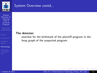 Software
Birthmark for
Detecting
Theft of
JavaScript
Programs
Patel Swati
Jitendrakumar
Outline
Introduction
Literature
Survey
Methodology
Conclusions
and Future
work
System Overview contd...
The detector:
searches for the birthmark of the plaintiﬀ program in the
heap graph of the suspected program.
October 24, 2013 SES’s R. C. Patel Institute of Technology, Shirpur, MS, India 15
 
