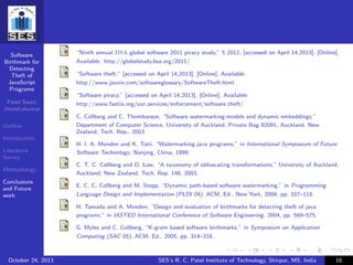 Software
Birthmark for
Detecting
Theft of
JavaScript
Programs
Patel Swati
Jitendrakumar
Outline
Introduction
Literature
Survey
Methodology
Conclusions
and Future
work
“Ninth annual BSA global software 2011 piracy study,” 5 2012, [accessed on April 14,2013]. [Online].
Available: http://globalstudy.bsa.org/2011/
“Software theft,” [accessed on April 14,2013]. [Online]. Available:
http://www.javvin.com/softwareglossary/SoftwareTheft.html
“Software piracy,” [accessed on April 14,2013]. [Online]. Available:
http://www.fastiis.org/our services/enforcement/software theft/
C. Collberg and C. Thomborson, “Software watermarking:models and dynamic embeddings,”
Department of Computer Science, University of Auckland, Private Bag 92091, Auckland, New
Zealand, Tech. Rep., 2003.
H. I. A. Monden and K. Torii, “Watermarking java programs,” in International Symposium of Future
Software Technology, Nanjing, China, 1999.
C. T. C. Collberg and D. Low, “A taxonomy of obfuscating transformations,” University of Auckland,
Auckland, New Zealand, Tech. Rep. 148, 2003.
E. C. C. Collberg and M. Stepp, “Dynamic path-based software watermarking,” in Programming
Language Design and Implementation (PLDI 04), ACM, Ed., New York, 2004, pp. 107–118.
H. Tamada and A. Monden, “Design and evaluation of birthmarks for detecting theft of java
programs,” in IASTED International Conference of Software Engineering, 2004, pp. 569–575.
G. Myles and C. Collberg, “K-gram based software birthmarks,” in Symposium on Application
Computing (SAC 05), ACM, Ed., 2005, pp. 314–318.
October 24, 2013 SES’s R. C. Patel Institute of Technology, Shirpur, MS, India 16
 