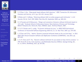 Software
Birthmark for
Detecting
Theft of
JavaScript
Programs
Patel Swati
Jitendrakumar
Outline
Introduction
Literature
Survey
Methodology
Conclusions
and Future
work
S. P.Chan, L.Hui, “Heap graph based software theft detection,” IEEE Transaction On Information
Forensics and Security, vol. 8, pp. 101–110, January 2013.
G.Myles and C. Collberg, “Detecting software theft via whole program path birthmarks,” in Inf.
Security 7th Int. Conf. (ISC 2004), Palo Alto,CA, September 2004, pp. 404–414.
K. H.Tamada and K.Matsumoto, “Design and evaluation of dynamic software birthmarks based on
API calls,” Graduate School of Information Science, Nara Institute of Science and Technology,
8916-5 Takayama-cho, Ikoma-shi, Nara, 6300101 Japan, Technical Report, 2007.
V. D. D. Schuler and C. Lindig, “A dynamic birthmark for java,” in IEEE/ACM International
Conference of Automated Software Engineering (ASE 07), no. 22, New York, 2007, pp. 274–283.
L. P.Chan and S.Yiu, “Jsbirth: Dynamic javascript birthmark based on the run-time heap,” in 2011
IEEE 35th Annual Computer Software and Application Conference (COMPSAC), July 2011, pp.
407–412.
L. H. P. Chan and S. Yiu, “Dynamic software birthmark for java based on heap memory analysis,” in
IFIP TC 6/TC 11 Int. Conf. Commun. and Multimedia Security (CMS11), Springer-Verlag, Ed.,
no. 12, Berlin, Heidelberg, 2011, pp. 94–106.
October 24, 2013 SES’s R. C. Patel Institute of Technology, Shirpur, MS, India 17
 