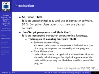Software
Birthmark for
Detecting
Theft of
JavaScript
Programs
Patel Swati
Jitendrakumar
Outline
Introduction
Literature
Survey
Methodology
Conclusions
and Future
work
Introduction
Software Theft
It is an unauthorized copy and use of computer software.
57 % Computer Users admit that they use pirated
software.
JavaScript programs and their theft
It is an interpreted computer programming language.
Techniques of avoiding Software Theft
• Software Watermarking :
An extra code known as watermark is included as a part
of a program to prove the ownership of the program.
• Code Obfuscation :
code obfuscation is the application of transformations to
the code, which changes the physical appearance of the
code, while preserving the black-box speciﬁcations of the
program.
Content of this slide cited from [?] [?] [?] [?] [?] [?]
October 24, 2013 SES’s R. C. Patel Institute of Technology, Shirpur, MS, India 3
 