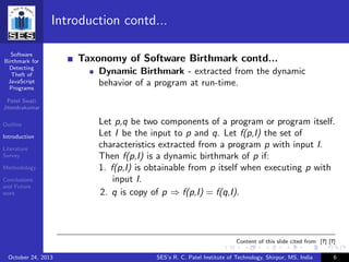 Software
Birthmark for
Detecting
Theft of
JavaScript
Programs
Patel Swati
Jitendrakumar
Outline
Introduction
Literature
Survey
Methodology
Conclusions
and Future
work
Introduction contd...
Taxonomy of Software Birthmark contd...
Dynamic Birthmark - extracted from the dynamic
behavior of a program at run-time.
Let p,q be two components of a program or program itself.
Let I be the input to p and q. Let f(p,I) the set of
characteristics extracted from a program p with input I.
Then f(p,I) is a dynamic birthmark of p if:
1. f(p,I) is obtainable from p itself when executing p with
input I.
2. q is copy of p ⇒ f(p,I) = f(q,I).
Content of this slide cited from [?] [?]
October 24, 2013 SES’s R. C. Patel Institute of Technology, Shirpur, MS, India 6
 
