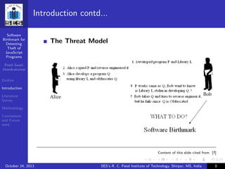 Software
Birthmark for
Detecting
Theft of
JavaScript
Programs
Patel Swati
Jitendrakumar
Outline
Introduction
Literature
Survey
Methodology
Conclusions
and Future
work
Introduction contd...
The Threat Model
Content of this slide cited from [?]
October 24, 2013 SES’s R. C. Patel Institute of Technology, Shirpur, MS, India 8
 