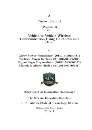 A
Project Report
(Project-II)
On
Vehicle to Vehicle Wireless
Communication Using Bluetooth and
GPS
By
Gurav Mayur Nandkishor (2014015400485481)
Wadekar Mayur Subhash (2014015400485507)
Rajput Sagar Dnyaneshwar (2013015400364142)
Musaddik Ahmed Shaikh (2012015400386241)
Department of Information Technology
The Shirpur Education Society’s
R. C. Patel Institute of Technology, Shirpur
Maharashtra State, India
2016-17
 