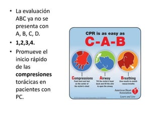 • La evaluación
  ABC ya no se
  presenta con
  A, B, C, D.
• 1,2,3,4.
• Promueve el
  inicio rápido
  de las
  compresiones
  torácicas en
  pacientes con
  PC.
 
