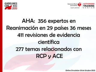 AHA: 356 expertos en
Reanimación en 29 países 36 meses
411 revisiones de evidencia
científica
277 temas relacionados con
RCP y ACE
Online Circulation 18 de Octubre 2010
 