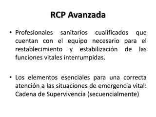 RCP Avanzada
• Profesionales sanitarios cualificados que
cuentan con el equipo necesario para el
restablecimiento y estabilización de las
funciones vitales interrumpidas.
• Los elementos esenciales para una correcta
atención a las situaciones de emergencia vital:
Cadena de Supervivencia (secuencialmente)
 