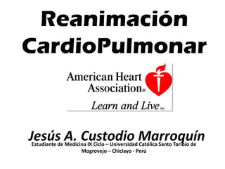 Reanimación
CardioPulmonar
Estudiante de Medicina IX Ciclo – Universidad Católica Santo Toribio de
Mogrovejo – Chiclayo - Perú
Jesús A. Custodio Marroquín
 
