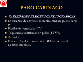 PARO CARDIACO
 VARIEDADES ELECTROCARDIOGRÁFICAS
 La ausencia de actividad mecanica cardiaca puede darse
por:
 Fibrilación ventricular (FV)
 Taquicardia ventricular sin pulso (TVSP).
 Asistolia.
 Disociación electromecánica (DEM) o actividad
eléctrica sin pulso.
 