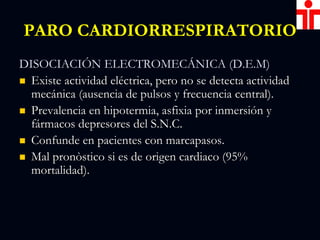 PARO CARDIORRESPIRATORIO
DISOCIACIÓN ELECTROMECÁNICA (D.E.M)
 Existe actividad eléctrica, pero no se detecta actividad
mecánica (ausencia de pulsos y frecuencia central).
 Prevalencia en hipotermia, asfixia por inmersión y
fármacos depresores del S.N.C.
 Confunde en pacientes con marcapasos.
 Mal pronòstico si es de origen cardiaco (95%
mortalidad).
 