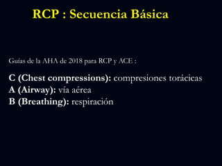 RCP : Secuencia Básica
Guías de la AHA de 2018 para RCP y ACE :
C (Chest compressions): compresiones torácicas
A (Airway): vía aérea
B (Breathing): respiración
 