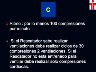 C
 Ritmo : por lo menos 100 compresiones
por minuto
 Si el Rescatador sabe realizar
ventilaciones debe realizar ciclos de 30
compresiones 2 ventilaciones. Si el
Rescatador no esta entrenado para
ventilar debe realizar solo compresiones
cardiacas.
 