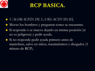 RCP BASICA.
 VALORACIÓN DE LA REACTIVIDAD.
 Mover los hombros y preguntar como se encuentra.
 Si responde o se mueve dejarlo en misma posición (si
no es peligrosa) y pedir ayuda.
 Si no responde pedir ayuda primero antes de
maniobras, salvo en niños, traumatismos y ahogados (1
minuto de RCP).
 
