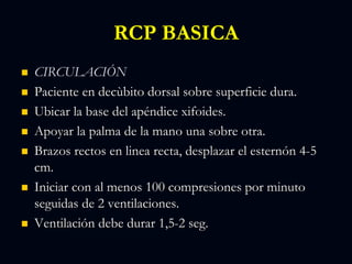 RCP BASICA
 CIRCULACIÓN
 Paciente en decùbito dorsal sobre superficie dura.
 Ubicar la base del apéndice xifoides.
 Apoyar la palma de la mano una sobre otra.
 Brazos rectos en linea recta, desplazar el esternón 4-5
cm.
 Iniciar con al menos 100 compresiones por minuto
seguidas de 2 ventilaciones.
 Ventilación debe durar 1,5-2 seg.
 