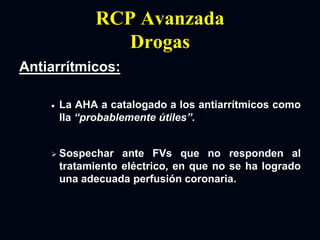 RCP Avanzada
Drogas
Antiarrítmicos:
 La AHA a catalogado a los antiarrítmicos como
IIa “probablemente útiles”.
 Sospechar ante FVs que no responden al
tratamiento eléctrico, en que no se ha logrado
una adecuada perfusión coronaria.
 