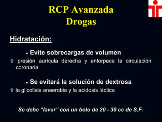 RCP Avanzada
Drogas
Hidratación:
 Evite sobrecargas de volumen
 presión aurícula derecha y entorpece la circulación
coronaria
 Se evitará la solución de dextrosa
 la glicolisis anaerobia y la acidosis láctica
Se debe “lavar” con un bolo de 20 - 30 cc de S.F.
 