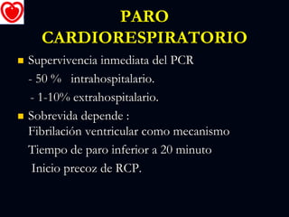 PARO
CARDIORESPIRATORIO
 Supervivencia inmediata del PCR
- 50 % intrahospitalario.
- 1-10% extrahospitalario.
 Sobrevida depende :
Fibrilación ventricular como mecanismo
Tiempo de paro inferior a 20 minuto
Inicio precoz de RCP.
 