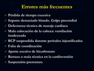 Errores más frecuentes
 Pérdida de tiempo excesiva
 Soporte demasiado blando. Golpe precordial
 Defectuosa técnica de masaje cardiaco
 Mala colocación de la cabeza: ventilación
inadecuada
 RCP suspendida durante periodos injustificados
 Falta de coordinación
 Aporte excsivo de bicarbonato
 Retraso o mala técnica en la cardioversión
 Suspensión prematura
 