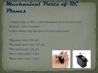 1- Engine (Gas or Nitro) or Motor(Brushless (inrunner-outrunner) -
Brushed)..(with a Propeller).
2- Servo Motors.(Big-Standard-mini-micro-peco-nano).
•Big servo motor (100 gm).
•Standard servo motor ( 45 gm).
•Mini servo motor ( 20 gm).
•Micro servo motor ( 8 gm).
•Nano servo motor ( 2 gm).
 