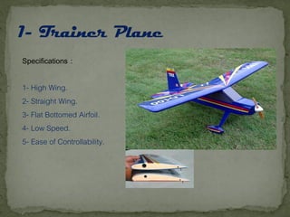 Specifications :
1- High Wing.
2- Straight Wing.
3- Flat Bottomed Airfoil.
4- Low Speed.
5- Ease of Controllability.
 