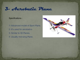 Specifications :
1- Advanced model of Sport Plane.
2- It’s used for aerobatics.
3- Similar to 3D Planes.
4- Usually mid-wing Plane.
 