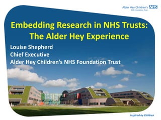 Inspired by ChildrenInspired by Children
Embedding Research in NHS Trusts:
The Alder Hey Experience
Louise Shepherd
Chief Executive
Alder Hey Children’s NHS Foundation Trust
 