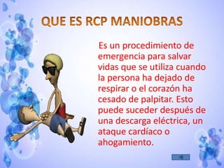 Es un procedimiento de
emergencia para salvar
vidas que se utiliza cuando
la persona ha dejado de
respirar o el corazón ha
cesado de palpitar. Esto
puede suceder después de
una descarga eléctrica, un
ataque cardíaco o
ahogamiento.
 