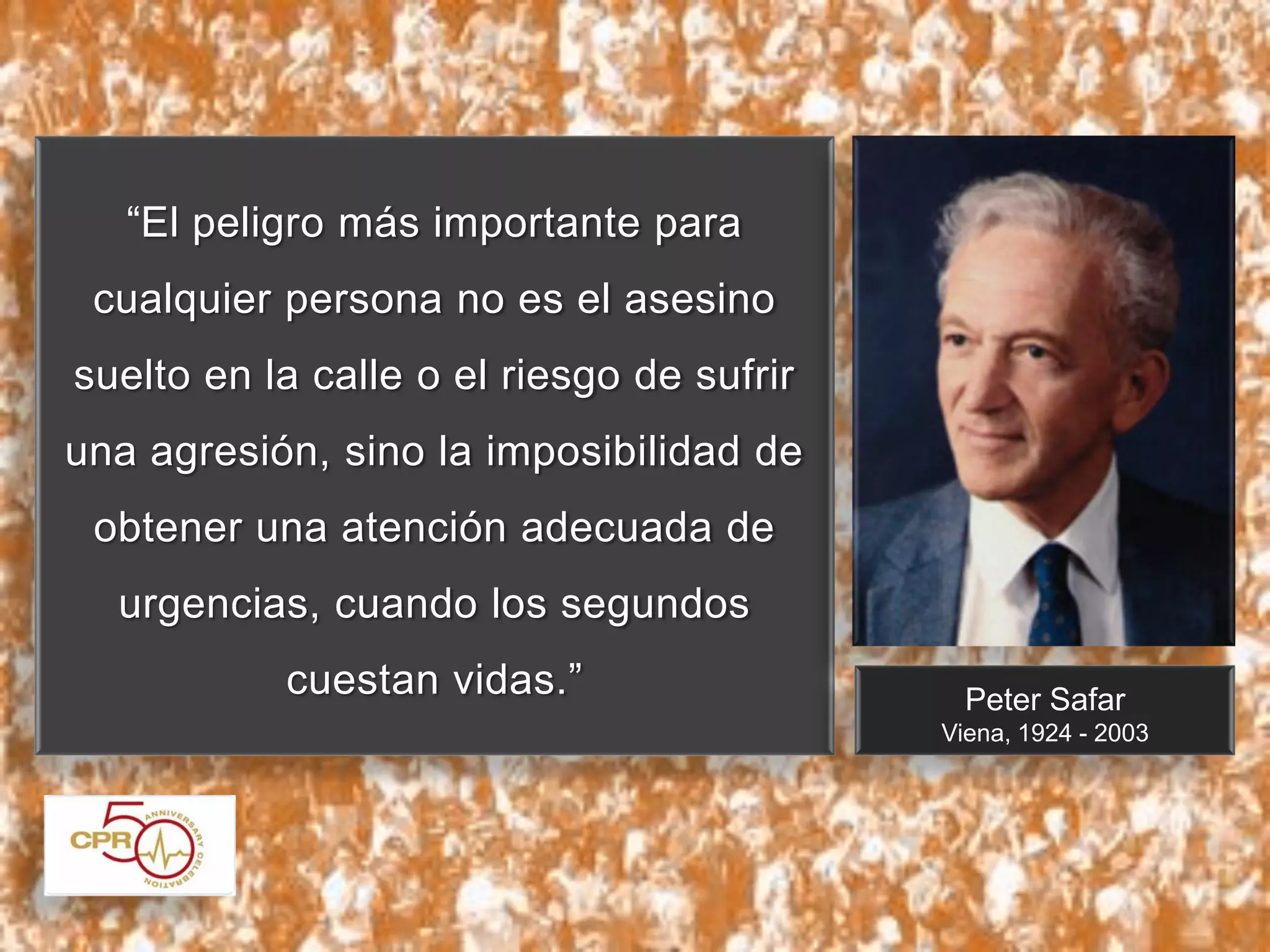 “El peligro más importante para
cualquier persona no es el asesino
suelto en la calle o el riesgo de sufrir
una agresión, sino la imposibilidad de
obtener una atención adecuada de
urgencias, cuando los segundos
cuestan vidas.”

Peter Safar
Viena, 1924 - 2003

 