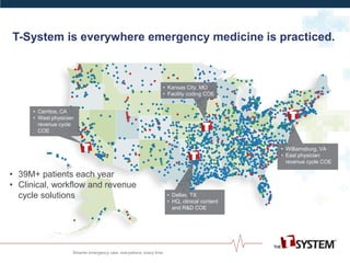 • Dallas, TX
• HQ, clinical content
and R&D COE
• Williamsburg, VA
• East physician
revenue cycle COE
• Kansas City, MO
• Facility coding COE
• Cerritos, CA
• West physician
revenue cycle
COE
• 39M+ patients each year
• Clinical, workflow and revenue
cycle solutions
T-System is everywhere emergency medicine is practiced.
 