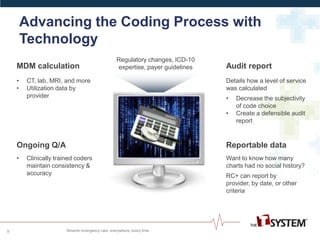 Advancing the Coding Process with
Technology
9
Audit report
Details how a level of service
was calculated
• Decrease the subjectivity
of code choice
• Create a defensible audit
report
Want to know how many
charts had no social history?
RC+ can report by
provider, by date, or other
criteria
Reportable data
MDM calculation
• CT, lab, MRI, and more
• Utilization data by
provider
Ongoing Q/A
• Clinically trained coders
maintain consistency &
accuracy
Regulatory changes, ICD-10
expertise, payer guidelines
 