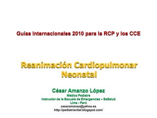 Guías Internacionales 2010 para la RCP y los CCE




 Reanimación Cardiopulmonar
          Neonatal
                César Amanzo López
                           Médico Pediatra
         Instructor de la Escuela de Emergencias – EsSalud
                              Lima - Perú
                       cesaramanzo@yahoo.es
                  http://pediatriavital.blogspot.com/
 