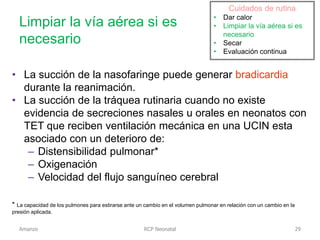 Limpiar la vía aérea si es
necesario
RCP Neonatal
• La succión de la nasofaringe puede generar bradicardia
durante la reanimación.
• La succión de la tráquea rutinaria cuando no existe
evidencia de secreciones nasales u orales en neonatos con
TET que reciben ventilación mecánica en una UCIN esta
asociado con un deterioro de:
– Distensibilidad pulmonar*
– Oxigenación
– Velocidad del flujo sanguíneo cerebral
* La capacidad de los pulmones para estirarse ante un cambio en el volumen pulmonar en relación con un cambio en la
presión aplicada.
Cuidados de rutina
• Dar calor
• Limpiar la vía aérea si es
necesario
• Secar
• Evaluación continua
Cuidados de rutina
• Dar calor
• Limpiar la vía aérea si es
necesario
• Secar
• Evaluación continua
Amanzo 29
 