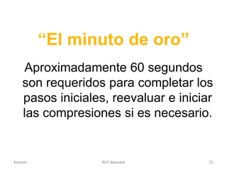 “El minuto de oro”
Aproximadamente 60 segundos
son requeridos para completar los
pasos iniciales, reevaluar e iniciar
las compresiones si es necesario.
RCP NeonatalAmanzo 52
 