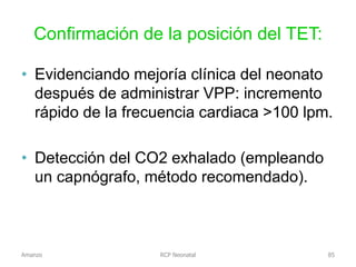 Confirmación de la posición del TET:
• Evidenciando mejoría clínica del neonato
después de administrar VPP: incremento
rápido de la frecuencia cardiaca >100 lpm.
• Detección del CO2 exhalado (empleando
un capnógrafo, método recomendado).
Amanzo RCP Neonatal 85
 