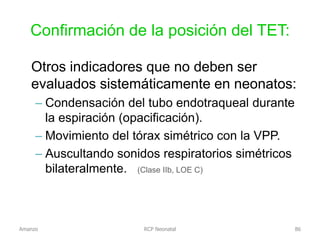Confirmación de la posición del TET:
Otros indicadores que no deben ser
evaluados sistemáticamente en neonatos:
– Condensación del tubo endotraqueal durante
la espiración (opacificación).
– Movimiento del tórax simétrico con la VPP.
– Auscultando sonidos respiratorios simétricos
bilateralmente. (Clase IIb, LOE C)
Amanzo RCP Neonatal 86
 