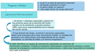 Preguntas a Realizar
 ¿Cuál es la edad de gestación esperada?
 ¿El líquido amniótico es claro?
 ¿Cuántos bebés se esperan?
 ¿Hay algún factor de riesgo adicional?
• Si hay factores de riesgo , al menos 2 personas capacitadas
deben estar presentes para tratar únicamente al bebé. La cantidad del
personal y sus calificaciones varía dependiendo de los riesgos
anticipados, la cantidad de bebés y el entorno hospitalario.
¿Qué personal debe estar presente?
• Al menos 1 individuo capacitado, experto en
los primeros pasos de la atención del recién
nacido y en la ventilación a presión positiva
(VPP), cuya única responsabilidad sea el manejo
del recién nacido.
Se debe identificar un equipo de reanimación capacitado con destrezas de
reanimación completas, incluida la intubación endotraqueal, compresiones torácicas, acceso
vascular de emergencia y administración de medicamentos, y debe estar disponible de inmediato
para cada reanimación
 
