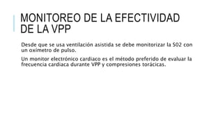 MONITOREO DE LA EFECTIVIDAD
DE LA VPP
Desde que se usa ventilación asistida se debe monitorizar la S02 con
un oxímetro de pulso.
Un monitor electrónico cardiaco es el método preferido de evaluar la
frecuencia cardiaca durante VPP y compresiones torácicas.
 