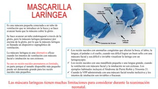 MASCARILLA
LARÍNGEA
Es una máscara pequeña conectada a un tubo de
ventilación que se introduce en la boca y se hace
avanzar hasta que la máscara cubre la glotis .
Se hace avanzar un tubo endotraqueal a través de la
glotis, pero la máscara laríngea permanece por
encima de la glotis, por lo que la máscara laríngea
es llamada un dispositivo supraglótico de
ventilación.
La máscara laríngea es una alternativa eficaz
cuando los intentos de ventilación con máscara
facial e intubación no son exitosos.
Su uso en recién nacidos prematuros es limitado,
en parte porque el tamaño disponible más pequeño
puede ser demasiado grande para los recién
nacidos más pequeños.
 Los recién nacidos con anomalías congénitas que afecten la boca, el labio, la
lengua, el paladar o el cuello, cuando sea difícil lograr un buen sello con una
máscara facial y sea difícil o inviable visualizar la laringe con un
laringoscopio.
 Los recién nacidos con una mandíbula pequeña o una lengua grande, cuando
la ventilación con máscara facial y la intubación no son exitosas. Los
ejemplos habituales incluyen el Síndrome de Pierre Robín y Trisomía 21.
 Cuando la VPP administrada con una máscara facial resulta inefectiva y los
intentos de intubación son inviables o fracasan.
Las máscara laríngeas tienen muchas limitaciones para considerar durante la reanimación
neonatal.
 