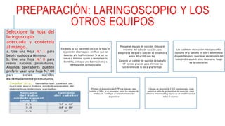 PREPARACIÓN: LARINGOSCOPIO Y LOS
OTROS EQUIPOS
Encienda la luz haciendo clic con la hoja en
la posición abierta para verificar que las
baterías y la luz funcionen. Si la luz es
tenue o tintinea, ajuste o reemplace la
bombilla, coloque una batería nueva o
reemplace el laringoscopio.
Prepare el equipo de succión. Ocluya el
extremo del tubo de succión para
asegurarse de que la succión se establezca
entre 80 y 100 mm Hg.
Conecte un catéter de succión de tamaño
10F (o más grande) para eliminar las
secreciones de la boca y la faringe.
Los catéteres de succión más pequeños
(tamaño 8F y tamaño 5F o 6F) deben estar
disponibles para succionar secreciones del
tubo endotraqueal, si es necesario, luego
de la colocación.
Prepare el dispositivo de VPP con máscara para
ventilar al bebé, si es necesario, entre los intentos de
intubación. Verifique el funcionamiento del
dispositivo
Coloque un detector de C 0 2, estetoscopio, cinta
métrica o tabla de profundidad de inserción, cinta
adhesiva impermeable y tijeras (o un estabilizador de
tubo) al alcance.
Seleccione la hoja del
laringoscopio
adecuada y conéctela
al mango.
a. Use una hoja N.° 1 para
bebés nacidos a término.
b. Use una hoja N.° 0 para
recién nacidos prematuros.
Algunos operadores pueden
preferir usar una hoja N.° 00
para recién nacidos
extremadamente prematuros.
 