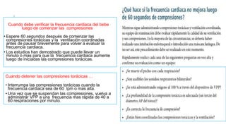 Cuando debe verificar la frecuencia cardiaca del bebe
luego de comenzar las compresiones
• Espere 60 segundos después de comenzar las
compresiones torácicas y la ventilación coordinadas
antes de pausar brevemente para volver a evaluar la
frecuencia cardiaca.
• Los estudios han demostrado que puede llevar un
minuto o mas para que la frecuencia cardiaca aumente
luego de iniciadas las compresiones torácicas.
Cuando detener las compresiones torácicas …
• Interrumpa las compresiones torácicas cuando la
frecuencia cardiaca sea de 60 lpm o mas alta.
• Una vez que se suspendan las compresiones, vuelva a
administrar VPP a una frecuencia mas rápida de 40 a
60 respiraciones por minuto.
 