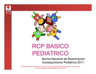 RCP BASICO
PEDIATRICO
Norma Nacional de Reanimación
Cardiopulmonar Pediátrica 2011.
NOTA: Esta presentación es para uso no comercial y solo para información gratuita a la comunidad.
Dibujos y fotografías son propiedad de sus autores.
 