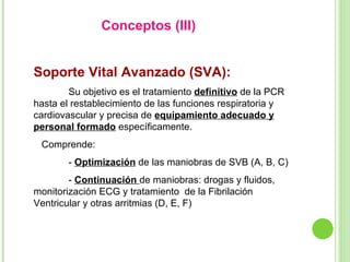Conceptos (III)  Soporte Vital Avanzado (SVA):   Su objetivo es el tratamiento  definitivo  de la PCR hasta el restablecimiento de las funciones respiratoria y cardiovascular y precisa de  equipamiento adecuado y personal formado  específicamente.  Comprende: -  Optimización  de las maniobras de SVB (A, B, C) -  Continuación  de maniobras: drogas y fluidos, monitorización ECG y tratamiento  de la Fibrilación Ventricular y otras arritmias (D, E, F) 