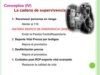 Conceptos (IV)  La cadena de supervivencia Reconocer personas en riesgo Alertar al 116  SISTEMA MEDICO DE EMERGENCIA (SME) Evitar la Parada CardioRespiratoria 2.  Soporte Vital Precoz por testigos Mejora el pronóstico 3.  Desfibrilación precoz   Mejora el pronóstico 4.  Cuidados post RCP-soporte vital avanzado Restaurar la calidad de vida 