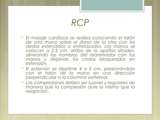 RCP
 El masaje cardíaco se realiza colocando el talón
de una mano sobre el dorso de la otra con los
dedos extendidos o entrelazados. Las manos se
colocan a 2.5 cm. arriba de la apófisis xifoides,
alineando los hombros del reanimador con las
manos y dejando los codos bloqueados en
extensión.
 El esternón se deprime 4 a 5 cm. presionándolo
con el talón de la mano en una dirección
perpendicular a la columna vertebral.
 Las compresiones deben ser suaves y regulares de
manera que la compresión dure lo mismo que la
relajación .
 