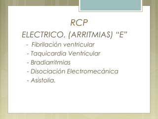 RCP
ELECTRICO. (ARRITMIAS) “E”
- Fibrilación ventricular
- Taquicardia Ventricular
- Bradiarritmias
- Disociación Electromecánica
- Asistolia.
 