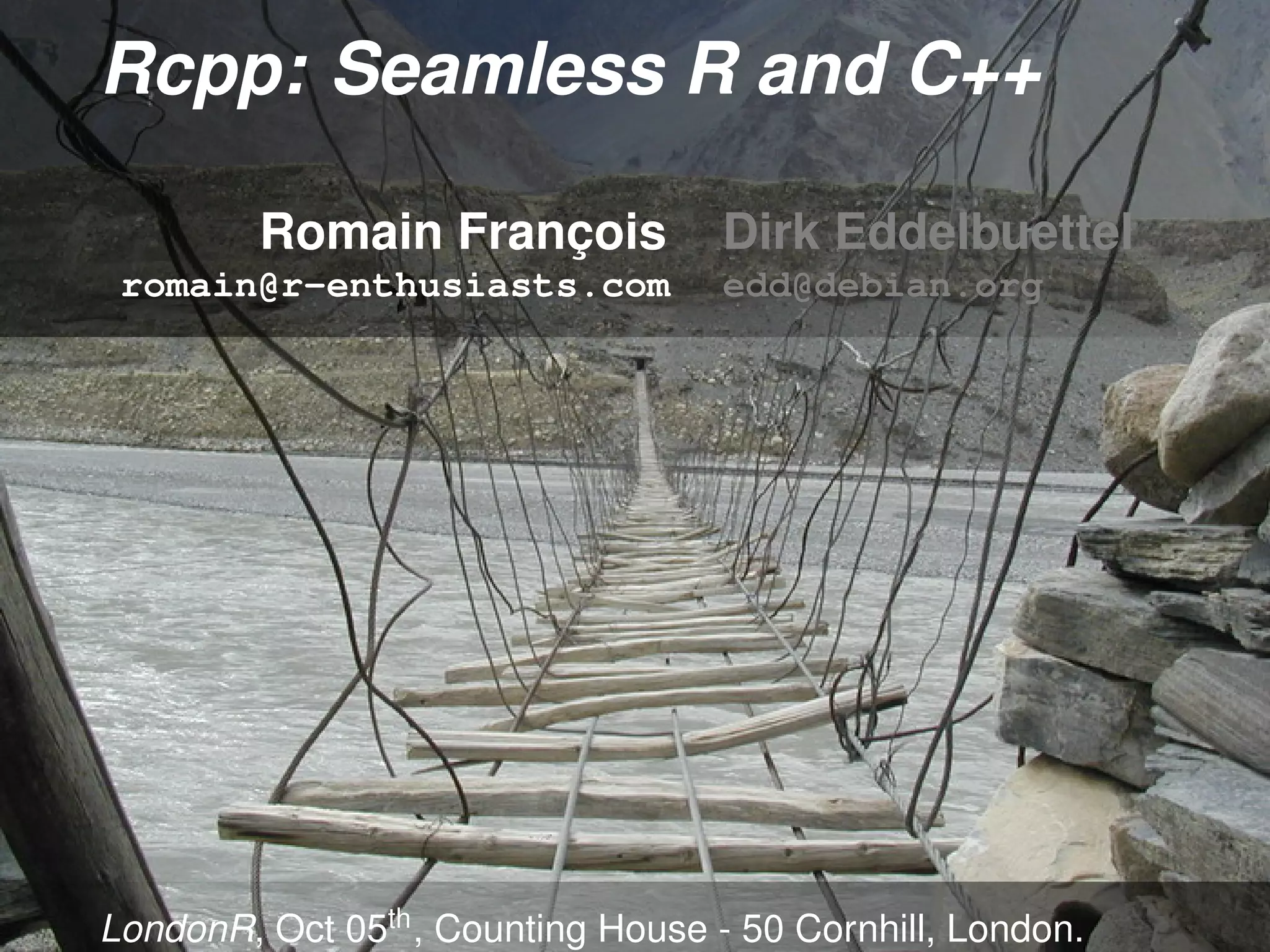 Rcpp: Seamless R and C++

         Romain François            Dirk Eddelbuettel
 romain@r-enthusiasts.com           edd@debian.org




LondonR, Oct 05th , Counting House - 50 Cornhill, London.
 