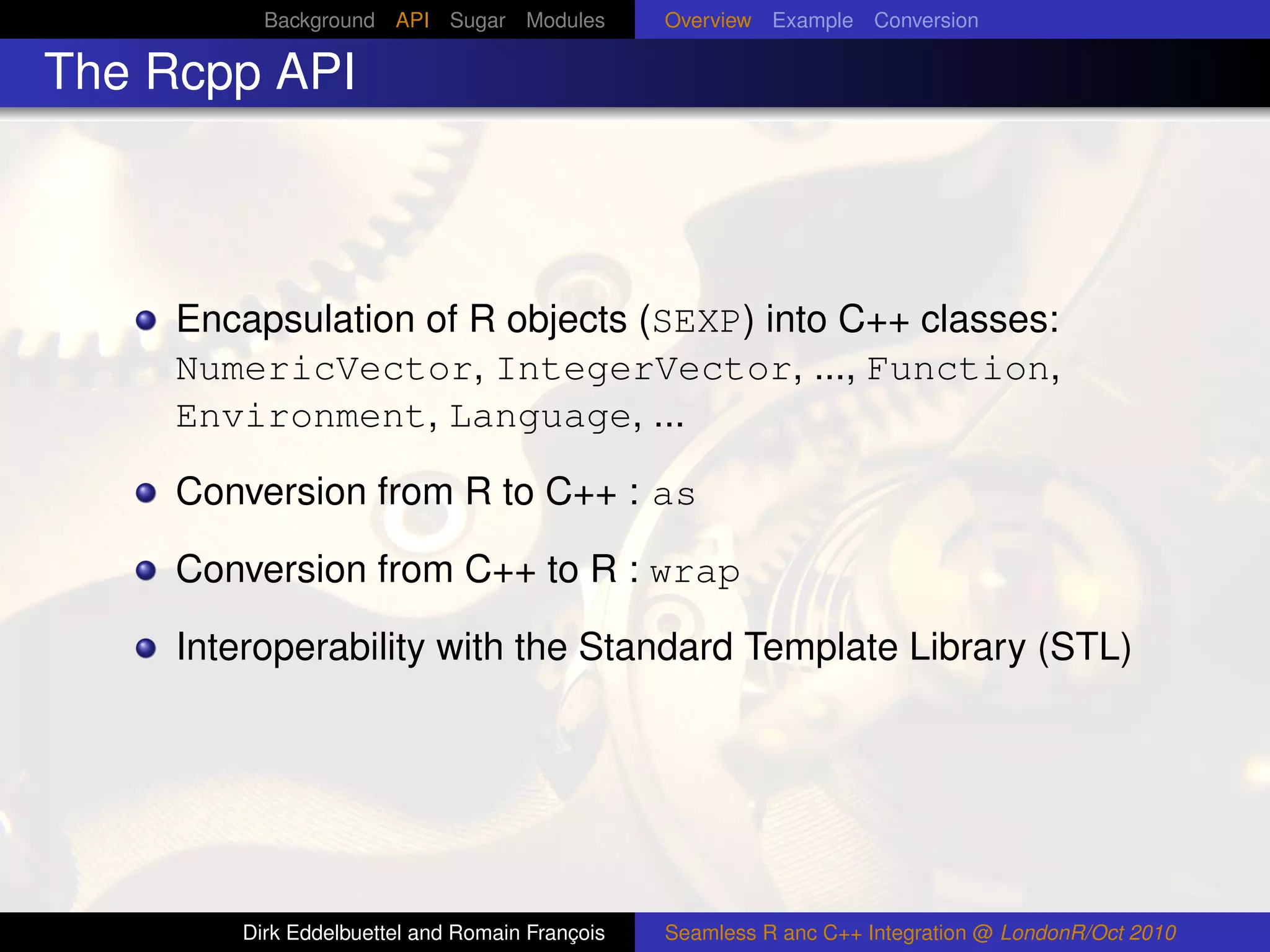 Background API Sugar Modules          Overview Example Conversion

The Rcpp API



     Encapsulation of R objects (SEXP) into C++ classes:
     NumericVector, IntegerVector, ..., Function,
     Environment, Language, ...

     Conversion from R to C++ : as

     Conversion from C++ to R : wrap

     Interoperability with the Standard Template Library (STL)




        Dirk Eddelbuettel and Romain François   Seamless R anc C++ Integration @ LondonR/Oct 2010
 