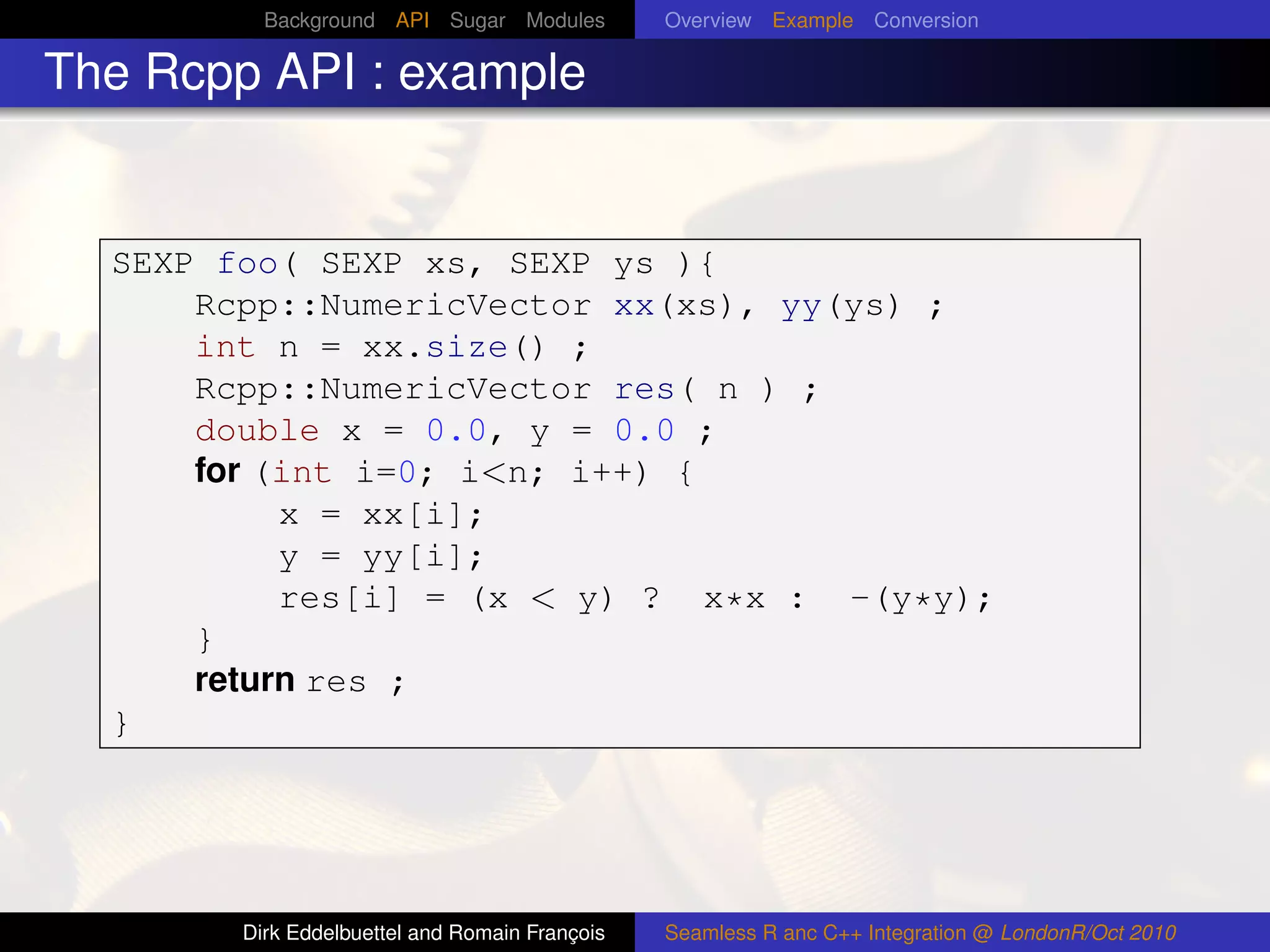Background API Sugar Modules          Overview Example Conversion

The Rcpp API : example


  SEXP foo( SEXP xs, SEXP ys ){
      Rcpp::NumericVector xx(xs), yy(ys) ;
      int n = xx.size() ;
      Rcpp::NumericVector res( n ) ;
      double x = 0.0, y = 0.0 ;
      for (int i=0; i<n; i++) {
           x = xx[i];
           y = yy[i];
           res[i] = (x < y) ? x*x : -(y*y);
      }
      return res ;
  }




        Dirk Eddelbuettel and Romain François   Seamless R anc C++ Integration @ LondonR/Oct 2010
 