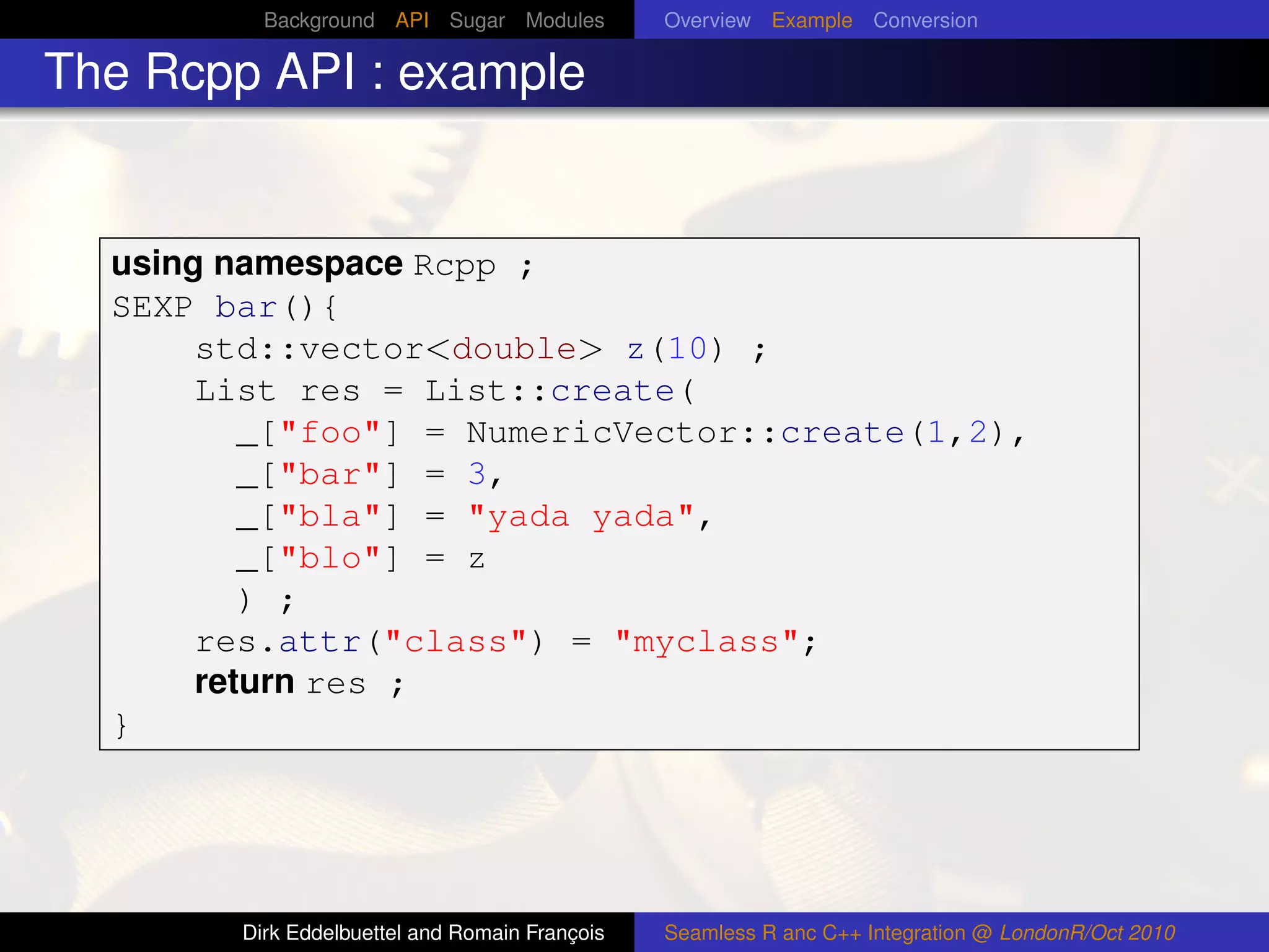 Background API Sugar Modules          Overview Example Conversion

The Rcpp API : example


  using namespace Rcpp ;
  SEXP bar(){
       std::vector<double> z(10) ;
       List res = List::create(
          _["foo"] = NumericVector::create(1,2),
          _["bar"] = 3,
          _["bla"] = "yada yada",
          _["blo"] = z
          ) ;
       res.attr("class") = "myclass";
       return res ;
  }




        Dirk Eddelbuettel and Romain François   Seamless R anc C++ Integration @ LondonR/Oct 2010
 