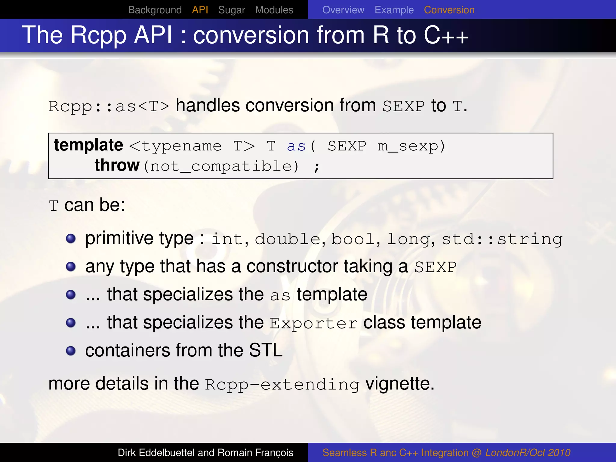 Background API Sugar Modules        Overview Example Conversion

The Rcpp API : conversion from R to C++

  Rcpp::as<T> handles conversion from SEXP to T.

  template <typename T> T as( SEXP m_sexp)
      throw(not_compatible) ;

  T can be:
      primitive type : int, double, bool, long, std::string
      any type that has a constructor taking a SEXP
      ... that specializes the as template
      ... that specializes the Exporter class template
      containers from the STL
  more details in the Rcpp-extending vignette.


          Dirk Eddelbuettel and Romain François   Seamless R anc C++ Integration @ LondonR/Oct 2010
 